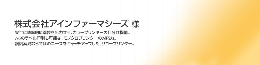 株式会社アインファーマシーズ様　安全に効率的に薬袋を出力する、カラープリンターの仕分け機能。A6のラベル印刷も可能な、モノクロプリンターの対応力。調剤薬局ならではのニーズをキャッチアップした、リコープリンター。