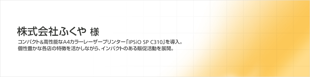 株式会社ふくや様　コンパクト＆高性能なA4カラーレーザープリンター「IPSiO SP C310」を導入。個性豊かな各店の特徴を活かしながら、インパクトのある販促活動を展開。