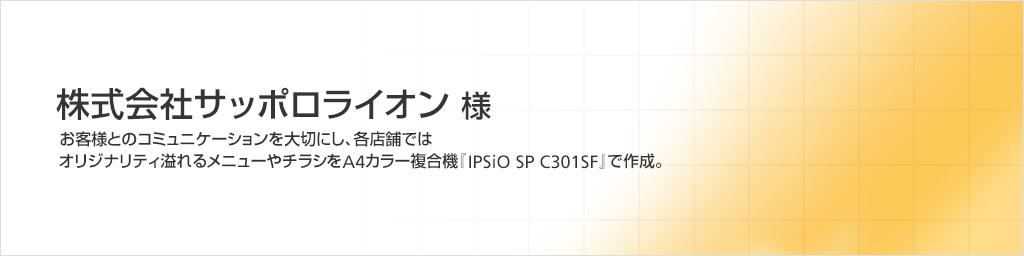 株式会社サッポロライオン様　お客様とのコミュニケーションを大切にし、各店舗ではオリジナリティ溢れるメニューやチラシをA4カラー複合機『IPSiO SP C301SF』で作成。