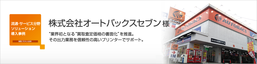 株式会社オートバックスセブン様の事例紹介 - 業界初となる”買取査定価格の書面化”を推進。その出力業務を信頼性の高いプリンターでサポート。