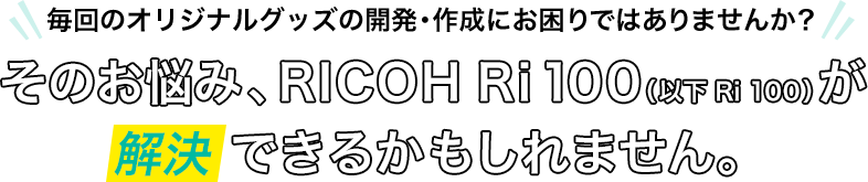 毎回のオリジナルグッズの開発・作成にお困りではありませんか？そのお悩み、RICOH Ri100（以下Ri100）が解決できるかもしれません。