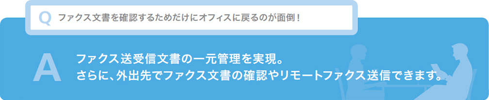 Q ファクス文書を確認するためだけにオフィスに戻るのが面倒！ A ファクス送受信文書の一元管理を実現。さらに、外出先でファクス文書の確認やリモートファクス送信できます。