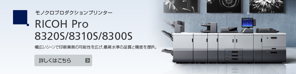 モノクロプロダクションプリンター RICOH Pro 8320S/8310S/8300S　幅広いシーンで印刷業務の可能性を広げ、最高水準の品質と精度を提供。