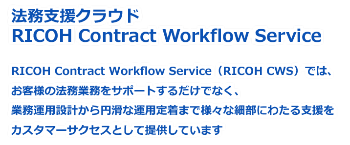 画像：法務支援クラウド RICOH Contract Workflow Service RICOH Contract Workflow Service（RICOH CWS）では、お客様の法務業務をサポートするだけでなく、業務運用設計から円滑な運用定着まで様々な細部にわたる支援をカスタマーサクセスとして提供しています
