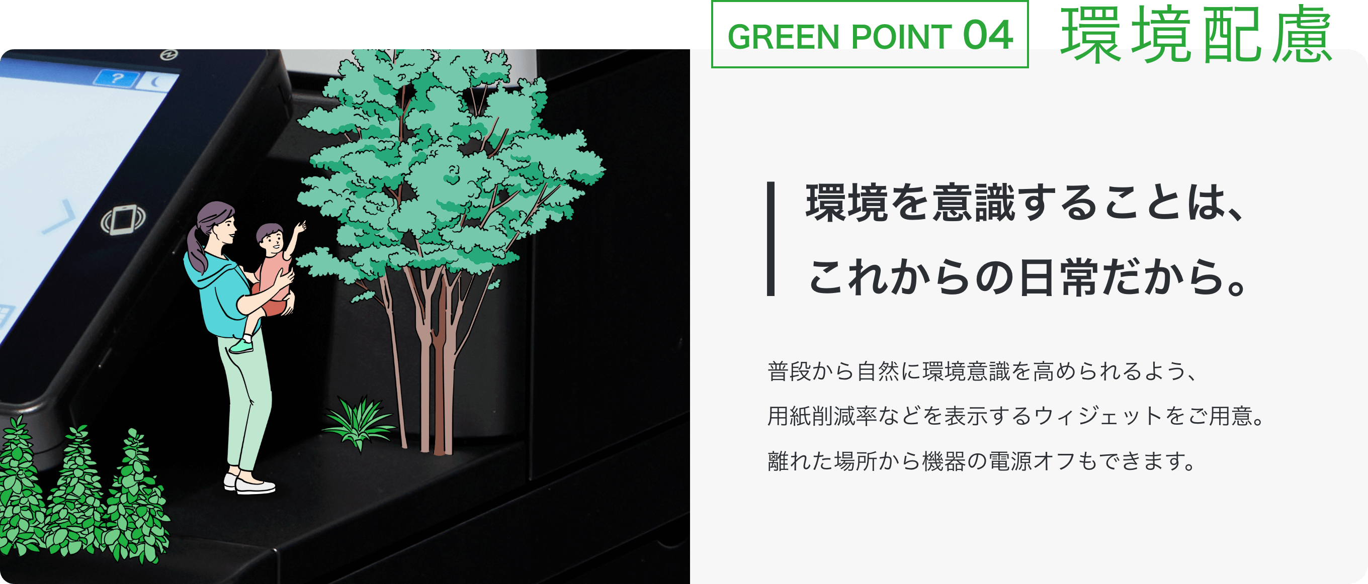 GREEN POINT 04 環境配慮 環境を意識することは、これからの日常だから。 普段から自然に環境意識を高められるよう、用紙削減率などを表示するウィジェットをご用意。離れた場所から機器の電源オフもできます。