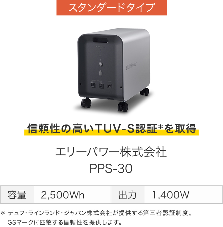 画像：スタンダードタイプ　信頼性の高いTUV-S認証＊を取得　エリーパワー株式会社 PPS-30　容量 2,500Wh　出力 1,400W  ＊テュフ･ラインランド･ジャパン株式会社が提供する第三者認証制度。GSマークに匹敵する信頼性を提供します。