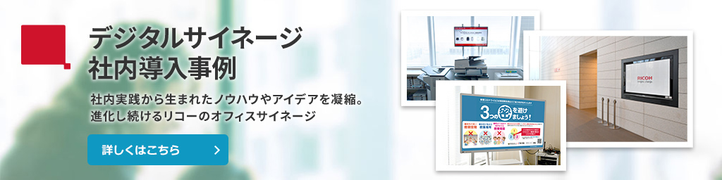 デジタルサイネージ社内導入事例　社内実践から生まれたノウハウやアイデアを凝縮。進化し続けるリコーのオフィスサイネージ。詳しくはこちら