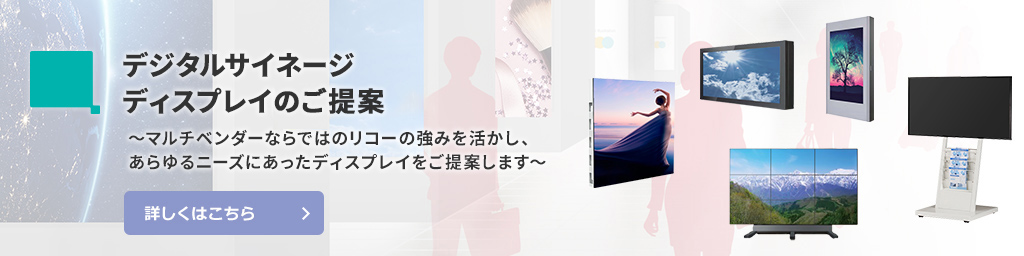 デジタルサイネージディスプレイのご提案　マルチベンダーならではのリコーの強みを活かし、あらゆるニーズにあったディスプレイをご提案します。詳しくはこちら