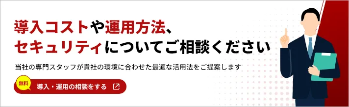 導入コストや運用方法、セキュリティについてご相談ください 当社の専門スタップが貴社の環境に合わせた最適な活用法をご提案します 無料 導入・運用の相談をする