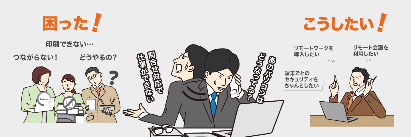 印刷できない、つながらない、やり方が分からない、リモートワークを導⼊したい、リモート会議を利⽤したい、端末ごとのセキュリティをちゃんとしたい、などの困りごとやご要望