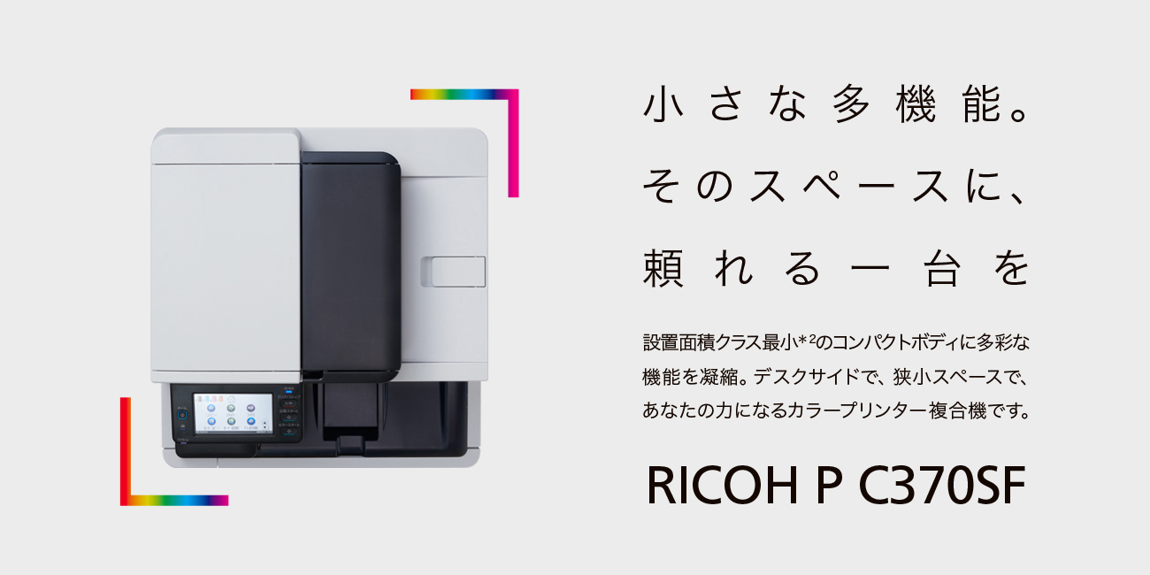 小さな多機能。そのスペースに、頼れる一台を　設置面積クラス最小*2のコンパクトボディに多彩な機能を凝縮。デスクサイドで、狭小スペースで、あなたの力になるカラープリンター複合機です。
