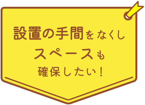 設置の手間をなくしスペースも確保したい！