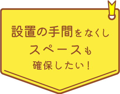 設置の手間をなくしスペースも確保したい！
