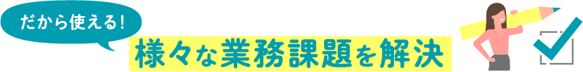 だから使える！様々な業務課題を解決