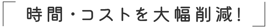 「時間・コストを大幅削減！」