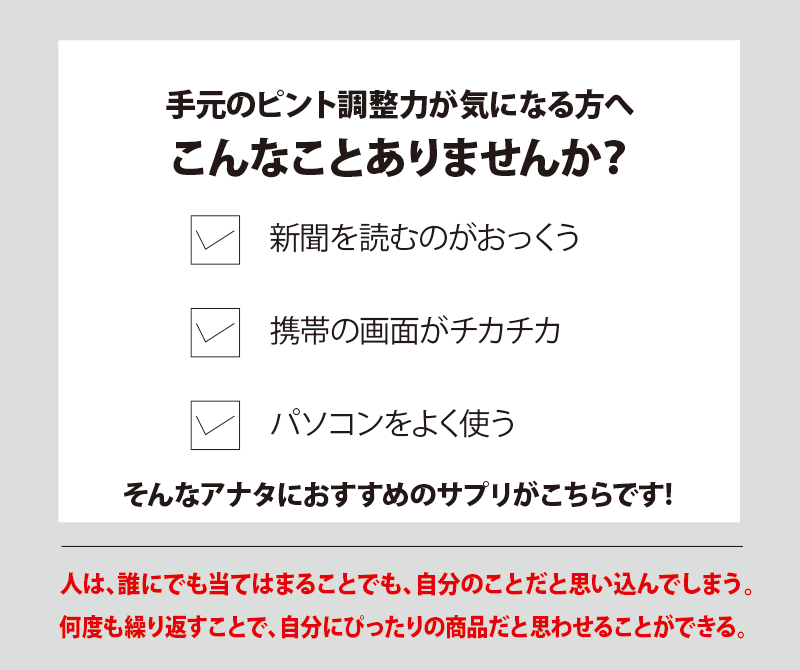 手元のピント調整力が気になる方へこんなことありませんか？新聞を読むのがおっくう、携帯の画面がチカチカ、パソコンをよく使う。そんなアナタにおすすめのサプリがこちらです！人は、誰にでもあてはまることでも、自分のことだと思い込んでしまう。何度も繰り返すことで、自分にぴったりの商品だと思わせることができる。
