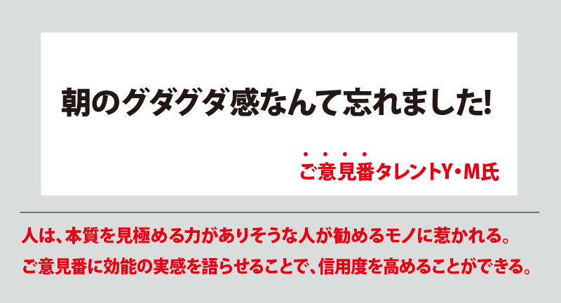 朝のグダグタ感なんて忘れました! ご意見番タレントY・M氏 人は、本質を見極める力がありそうな人が勧めるモノに惹かれる。ご意見番に効能の実感を語らせることで、信用度を高めることができる。