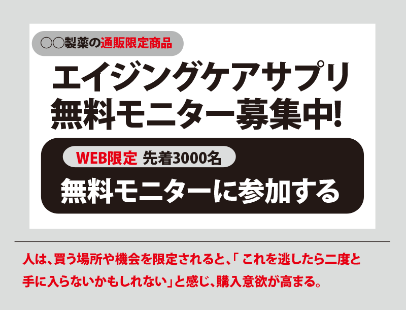 エイジングケアサプリ無料モニター募集中! WEB限定 先着3000名 無料モニターに参加する 人は、買う場所や機会を限定されると、「これを逃したら二度と手に入らないかもしれない」と感じ、購入意欲が高まる。